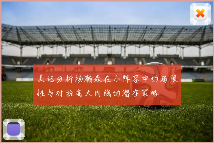 美记分析杨瀚森在小阵容中的局限性与对抗高大内线的潜在策略