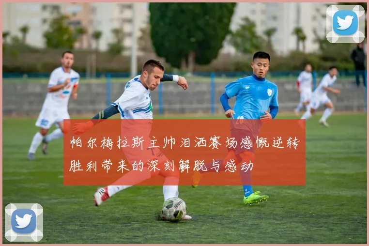 帕尔梅拉斯主帅泪洒赛场感慨逆转胜利带来的深刻解脱与感动