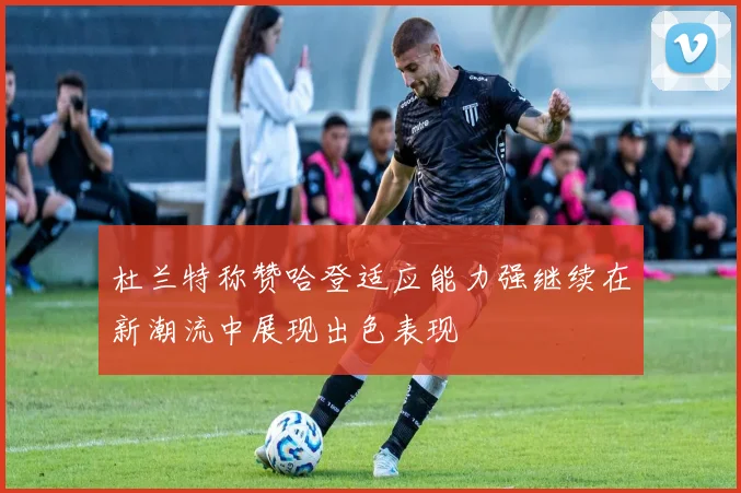 杜兰特称赞哈登适应能力强继续在新潮流中展现出色表现
