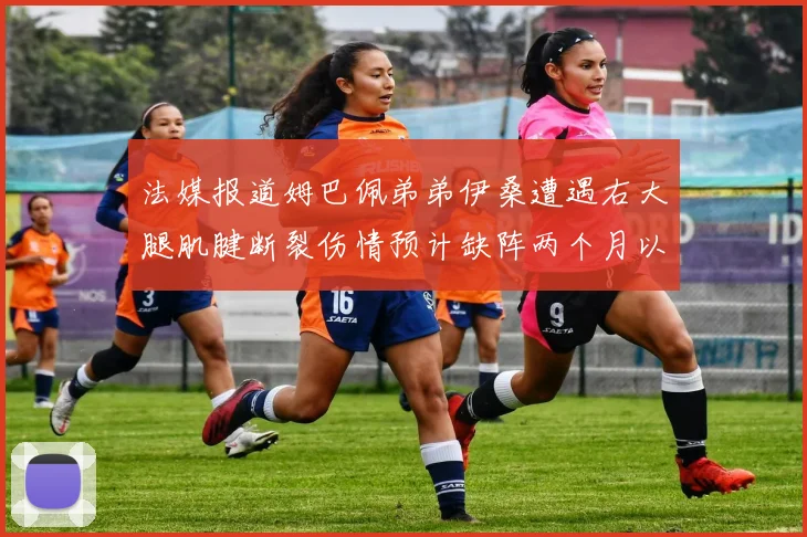 法媒报道姆巴佩弟弟伊桑遭遇右大腿肌腱断裂伤情预计缺阵两个月以上