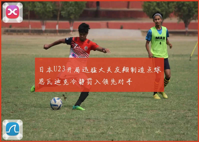 日本U23开局迅猛大关友翔制造点球恩瓦迪克冷静罚入领先对手