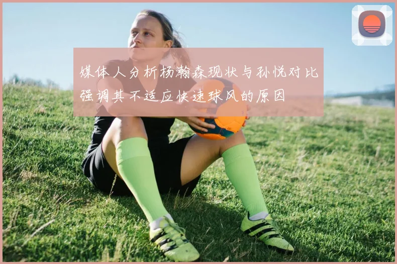 媒体人分析杨瀚森现状与孙悦对比强调其不适应快速球风的原因