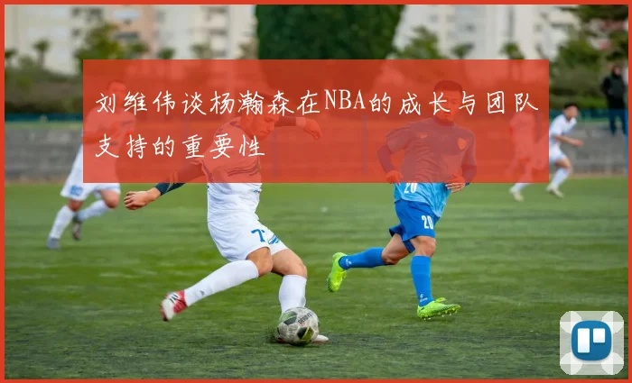刘维伟谈杨瀚森在NBA的成长与团队支持的重要性