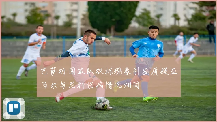 巴萨对国家队双标现象引发质疑亚马尔与尼科伤病情况相同