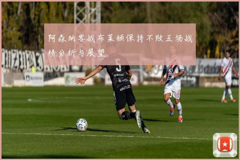 阿森纳客战布莱顿保持不败五场战绩分析与展望