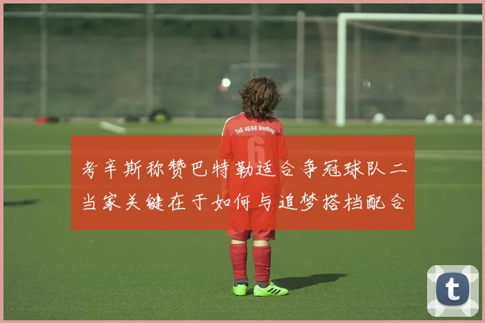 考辛斯称赞巴特勒适合争冠球队二当家关键在于如何与追梦搭档配合
