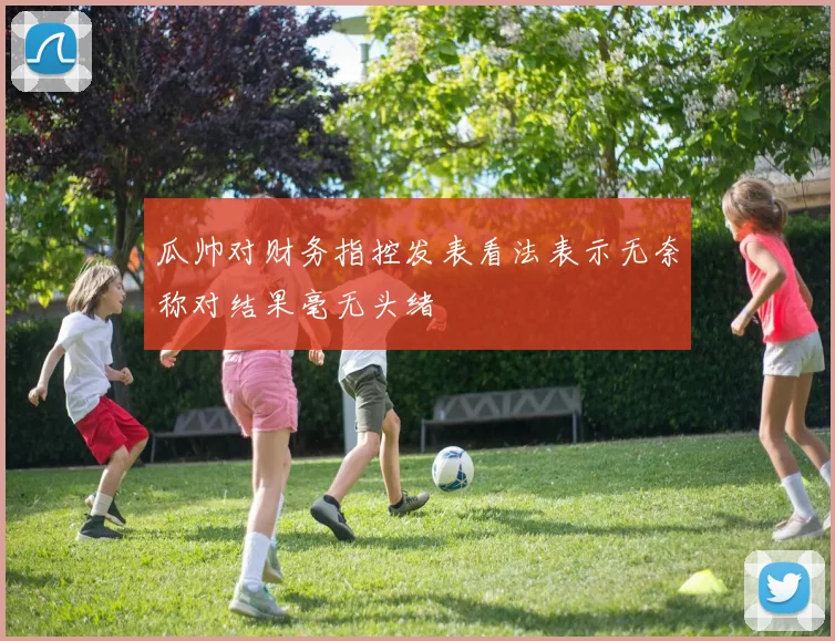 瓜帅对财务指控发表看法表示无奈称对结果毫无头绪