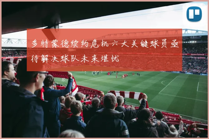 多特蒙德续约危机六大关键球员亟待解决球队未来堪忧