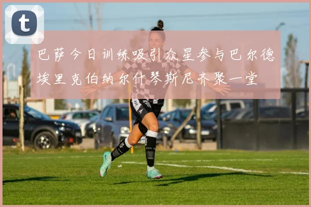 巴萨今日训练吸引众星参与巴尔德埃里克伯纳尔什琴斯尼齐聚一堂