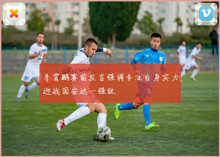 李霄鹏赛前发言强调专注自身实力迎战国安这一强敌
