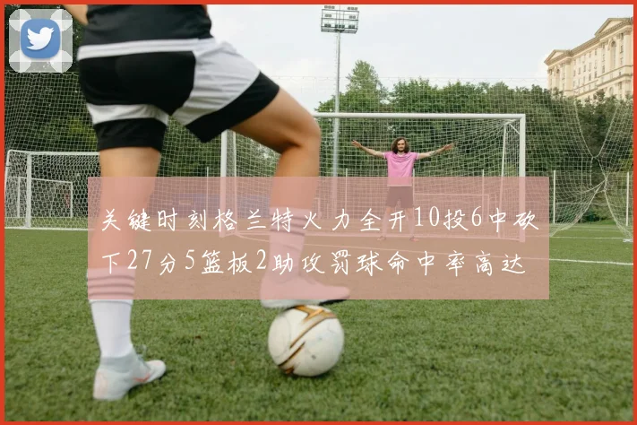 关键时刻格兰特火力全开10投6中砍下27分5篮板2助攻罚球命中率高达857