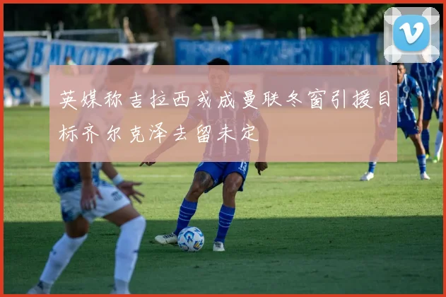 英媒称吉拉西或成曼联冬窗引援目标齐尔克泽去留未定