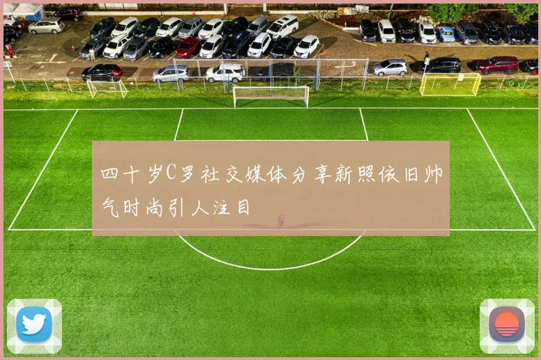 四十岁C罗社交媒体分享新照依旧帅气时尚引人注目