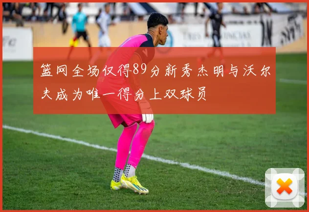 篮网全场仅得89分新秀杰明与沃尔夫成为唯一得分上双球员