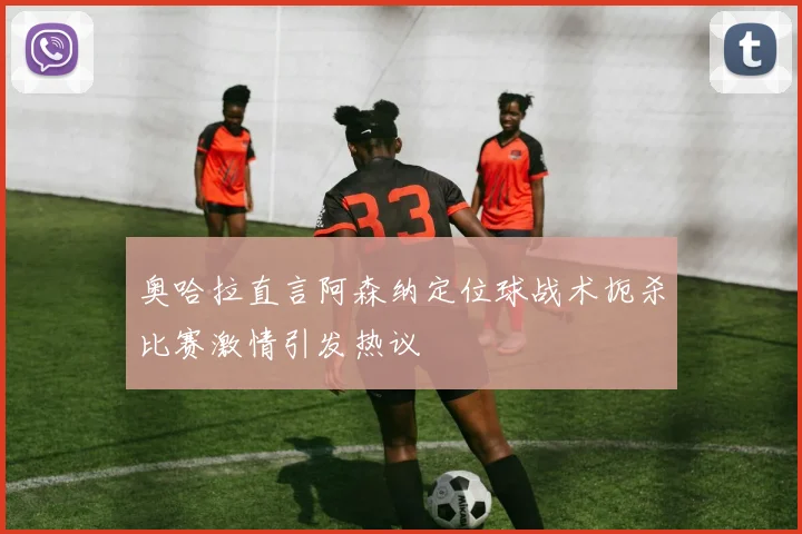 奥哈拉直言阿森纳定位球战术扼杀比赛激情引发热议