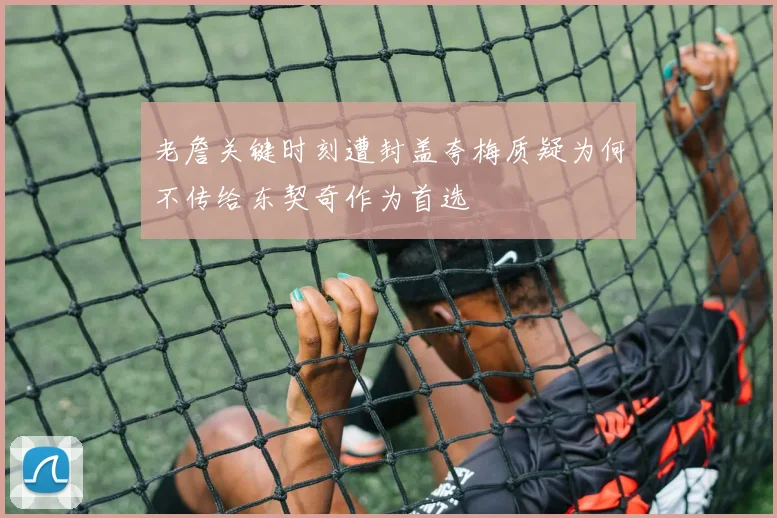 老詹关键时刻遭封盖夸梅质疑为何不传给东契奇作为首选