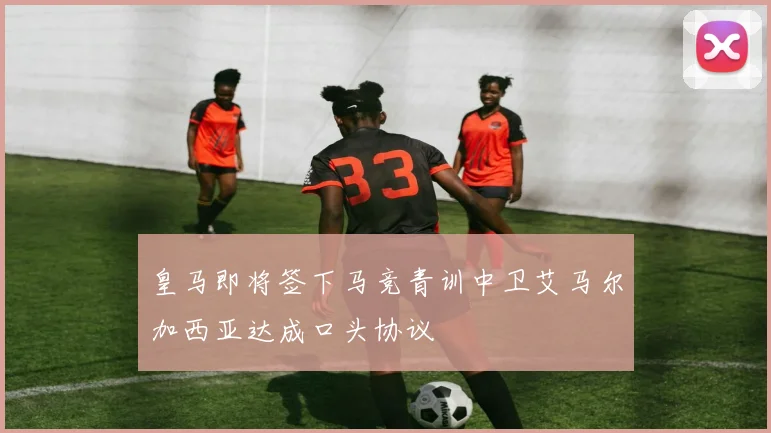 皇马即将签下马竞青训中卫艾马尔加西亚达成口头协议