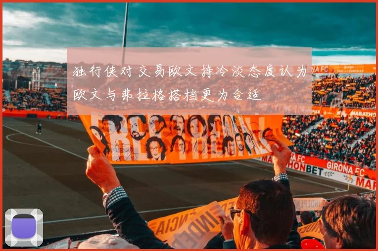独行侠对交易欧文持冷淡态度认为欧文与弗拉格搭档更为合适