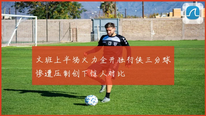 文班上半场火力全开独行侠三分球惨遭压制创下惊人对比