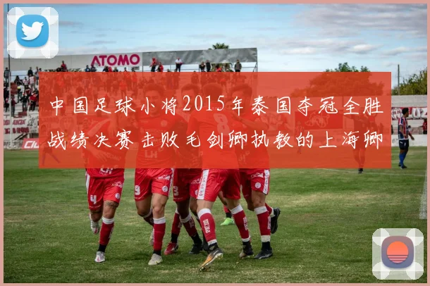 中国足球小将2015年泰国夺冠全胜战绩决赛击败毛剑卿执教的上海卿训