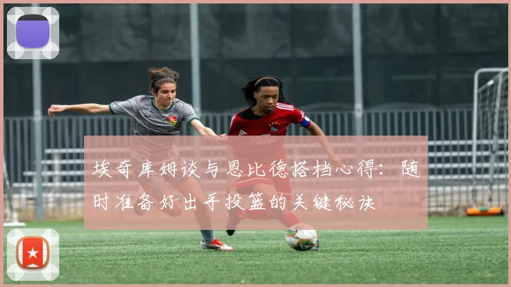 埃奇库姆谈与恩比德搭档心得：随时准备好出手投篮的关键秘诀