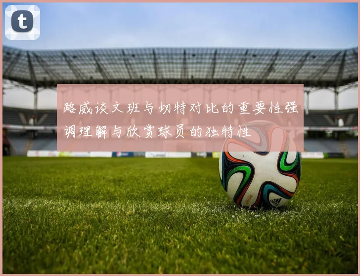 路威谈文班与切特对比的重要性强调理解与欣赏球员的独特性