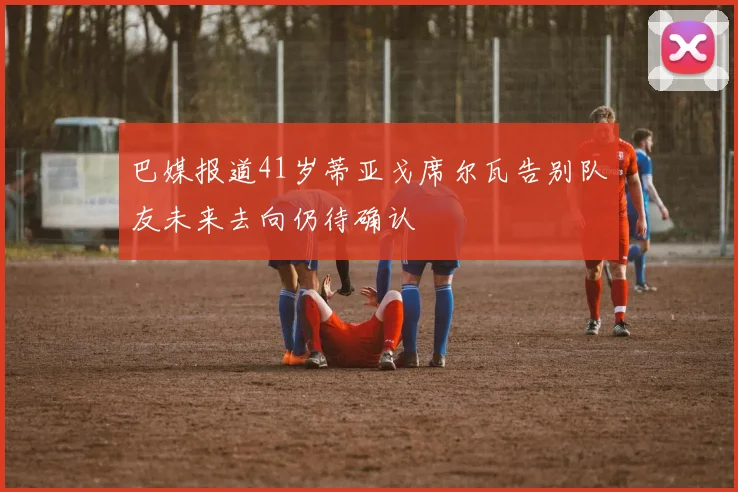 巴媒报道41岁蒂亚戈席尔瓦告别队友未来去向仍待确认