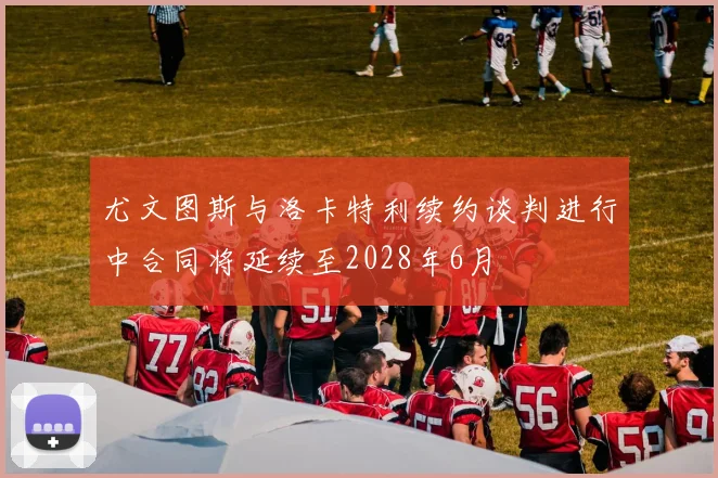 尤文图斯与洛卡特利续约谈判进行中合同将延续至2028年6月