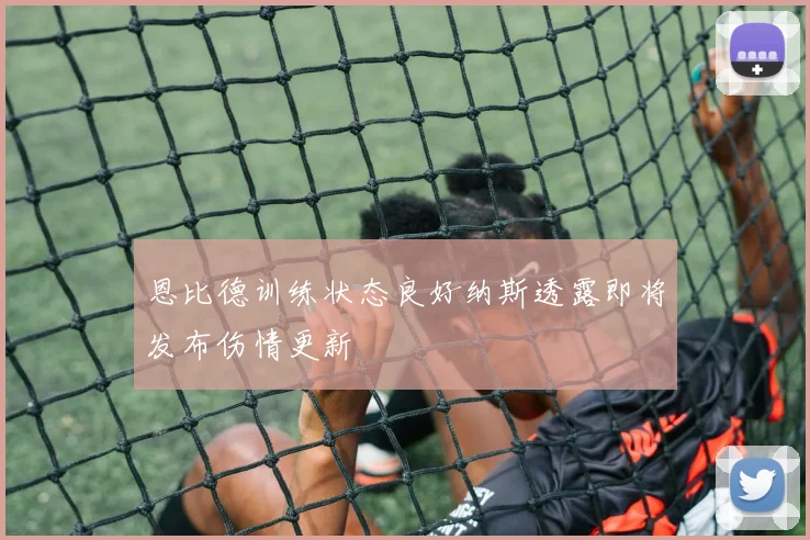 恩比德训练状态良好纳斯透露即将发布伤情更新