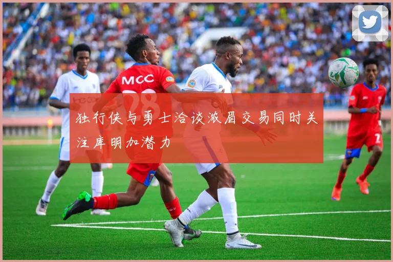 独行侠与勇士洽谈浓眉交易同时关注库明加潜力