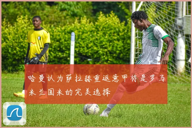 哈曼认为萨拉赫重返意甲将是罗马米兰国米的完美选择