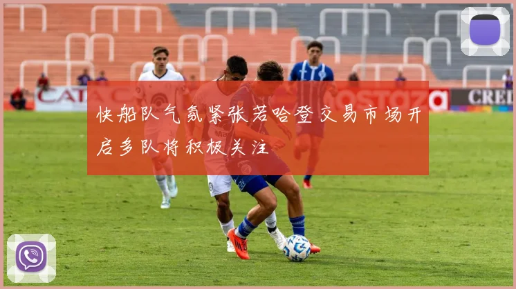 快船队气氛紧张若哈登交易市场开启多队将积极关注