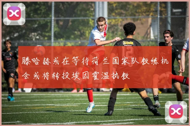 滕哈赫或在等待荷兰国家队教练机会或将转投埃因霍温执教