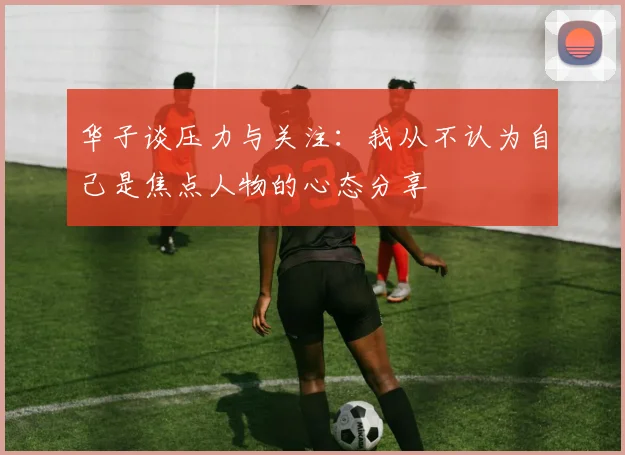 华子谈压力与关注：我从不认为自己是焦点人物的心态分享