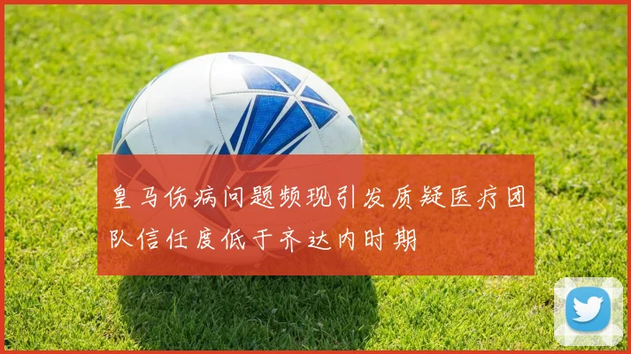 皇马伤病问题频现引发质疑医疗团队信任度低于齐达内时期